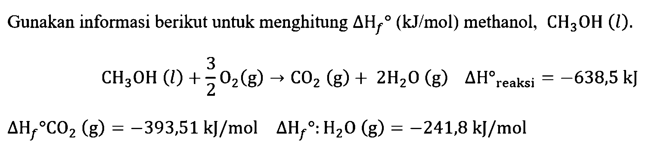 Gunakan informasi berikut untuk menghitung delta Hf (kJ/mol) methanol, CH3OH (l). CH3OH (l) + 3/2 O2 (g) - > CO2 (g) + 2H2O (g) delta H reaksi=-638,5 kJ delta Hf CO2 (g)=-393,51 kJ/mol delta Hf H2O (g)=-241,8 kJ/mol