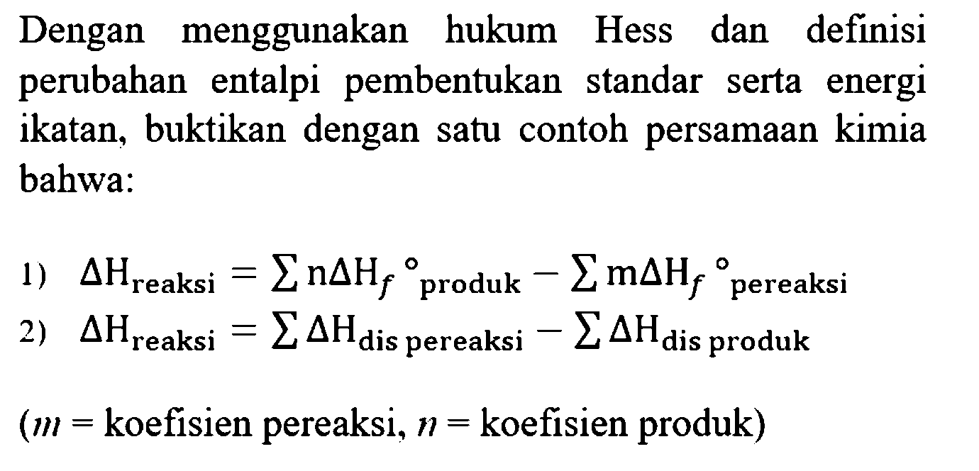 Dengan menggunakan hukum Hess dan definisi perubahan entalpi pembentukan standar serta energi ikatan, buktikan dengan satu contoh persamaan kimia bahwa:
1) delta H reaksi = sigma (n delta Hf produk) - sigma (m delta Hf pereaksi)
2) delta H reaksi = sigma (delta H dis pereaksi) - sigma (delta H dis produk)
(m = koefisien pereaksi, n = koefisien produk) 