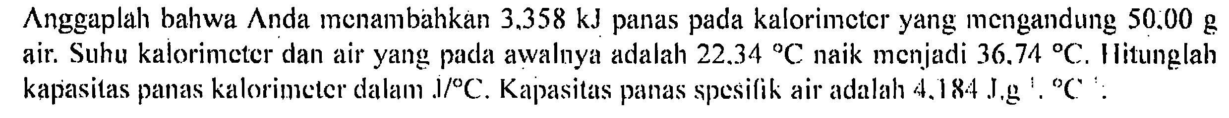 Anggaplah bahwa Anda menambahkan 3.358 kJ panas pada kalorimeter yang mengandung 50.00 g air. Suhu kalorimeter dan air yang pada awalnya adalah 22.34 C naik menjadi 36.74 C. Hitunglah kapasitas panas kalorimeter dalam J/C. Kapasitas panas spesifik air adalah 4.184 J.g C