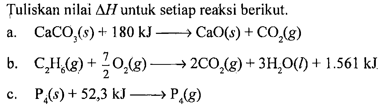 Tuliskan nilai delta H untuk setiap reaksi berikut. 
a. CaCO3 (s) + 180 kJ -> CaO (s) + CO2 (g) 
b. C2H6 (g) + 7/2 O2 (g) -> 2 CO2 (g) + 3 H2O(l) + 1.561 kJ 
c. P4 (s) + 52,3 kJ -> P4 (g)