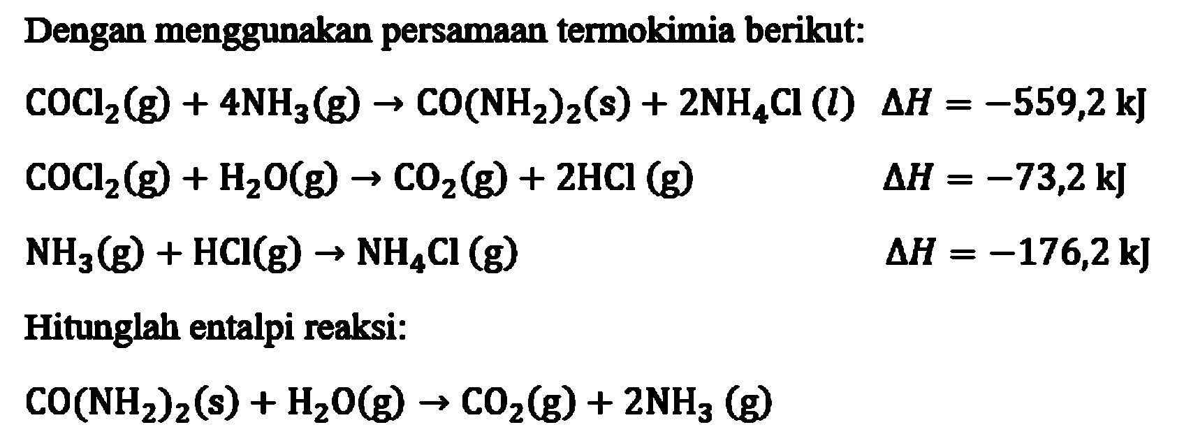 Dengan menggunakan persamaan termokimia berikut: 
COCl2 (g) + 4 NH3 (g) -> CO(NH2)2 (s) + 2 NH4CI (l) delta H = -559,2 kJ COCl2 (g) + H2O (g) -> CO2 (g) + 2 HCI (g) delta H = -73,2 kJ NH2 (g) + HCI (g) -> NH4Cl (g) delta H = -176,2 kJ Hitunglah entalpi reaksi: CO(NH2)2 (s) + H2O (g) -> CO2 (g) + 2 NH3 (g)