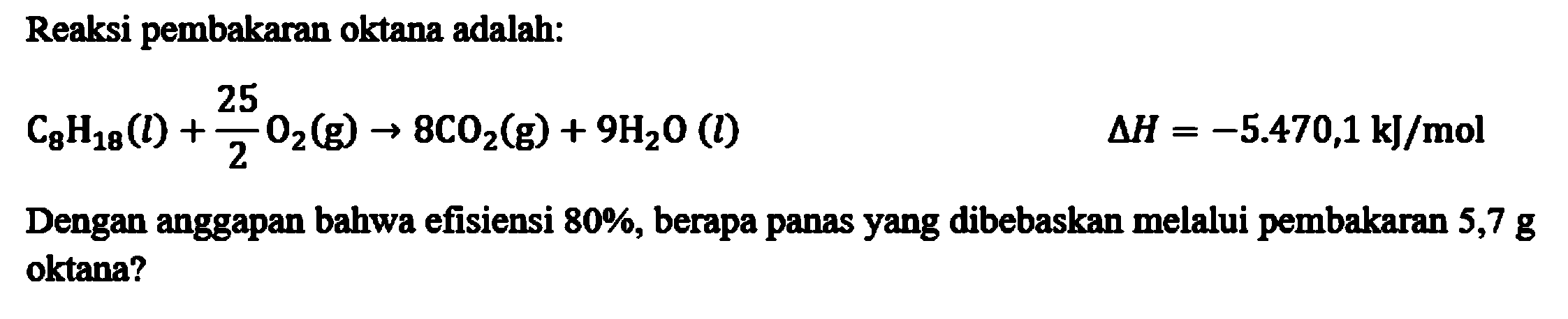 Reaksi pembakaran oktana adalah:
C8H18(l) + 25/2 O2(g) - > 8CO2(g) + 9H2O(l) delta H = -5.470,1 kJ/mol
Dengan anggapan bahwa efisiensi 80%, berapa panas yang dibebaskan melalui pembakaran 5,7 g oktana?