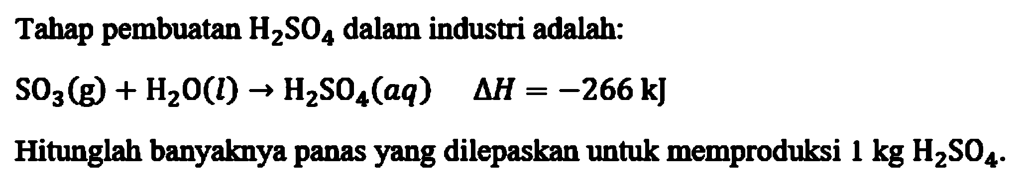 Tahap pembuatan H2SO4 dalam industri adalah:
SO3(g) + H2O(l) - > H2SO4(aq) delta H = - 266 kJ
Hitunglah banyaknya panas yang dilepaskan untuk memproduksi 1 kg H2SO4.