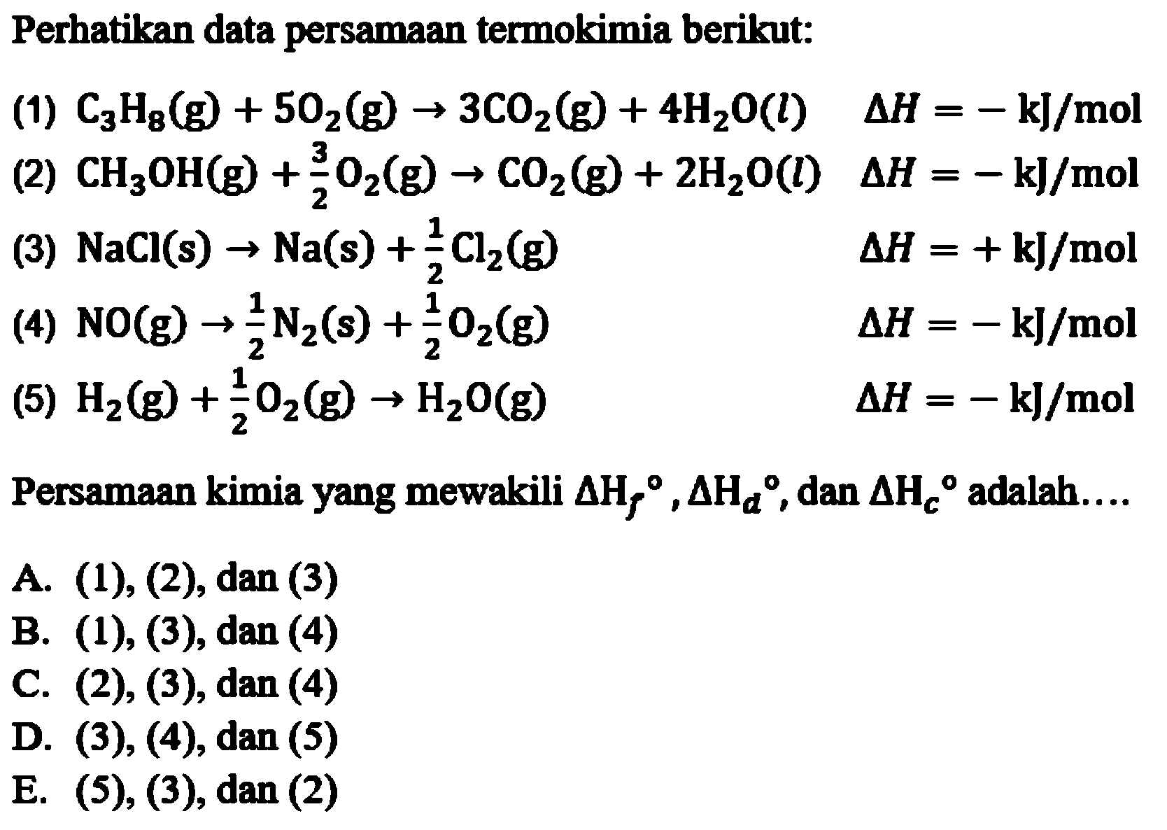 Perhatikan data persamaan termokimia berikut: (1) C3H8(g) + 5O2(g) -> 3CO2(g) + 4H2O(l) delta H=-kJ/mol (2) CH3OH(g) + 3/2 O2(g) -> CO2(g) + 2H2O(l) delta H=-kJ/mol (3) NaCl(s) -> Na(s) + 1/2 Cl2(g) delta H=+kJ/mol (4) NO(g) -> 1/2 N2(s) + 1/2 O2(g) delta H=-kJ/mol (5) H2(g) + 1/2 O2(g) -> H2O(g) delta H=-kJ/mol Persamaan kimia yang mewakili delta Hf, delta Hd, dan delta Hc adalah .... 