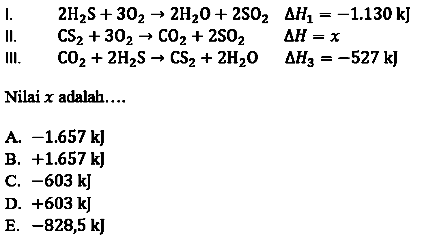 I. 2 H2S + 3 O2 -> 2 H2O + 2 SO2 delta H1 = -1.130 kJ 
II. CS2 + 3 O2 -> CO2 + 2 SO2 delta H = x 
III. CO2 + 2 H2S -> CS2 + 2 H2O delta H3 = -527 kJ 
Nilai x adalah 
