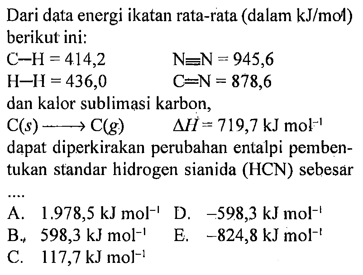 Dari data energi ikatan rata-rata (dalam kJ/mol) berikut ini: 
C-H = 414,2 N=N = 945,6 
H-H = 436,0 C=N = 878,6 
dan kalor sublimasi karbon, 
C(s) -> C(g) delta H = 719,7 kJ mol^(-1) dapat diperkirakan perubahan entalpi pembentukan standar hidrogen sianida (HCN) sebesar 
