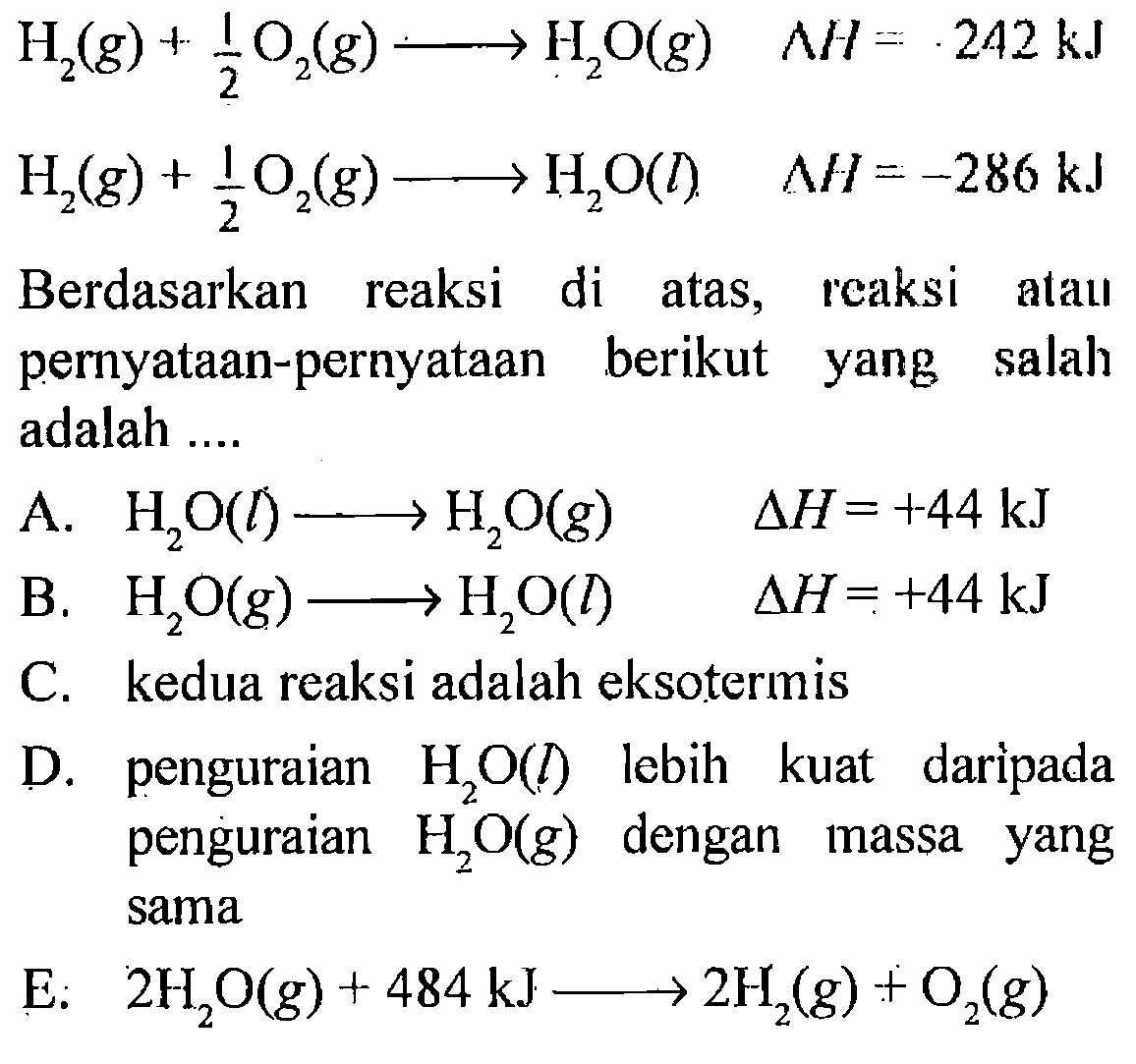 H2 (g) +1/2 O2 (g) -> H2O (g) delta H = -242 kJ  
H2 (g) +1/2 O2 (g) -> H2O (I) delta H= -286 kJ 
Berdasarkan reaksi di atas, reaksi atau pernyataan-pernyataan berikut yang salah adalah 
A. H2O (I) -> H2O (g) delta H = +44 kJ 
B. H2O (g) -> H2O (I) delta H = +44 kJ 
C. kedua reaksi adalah eksotermis 
D. penguraian H2O (I) lebih kuat daripada penguraian H2O (g) dengan massa yang sama 
E. 2 H2O (g) + 484 kJ -> 2 H2 (g) + O2 (g) 