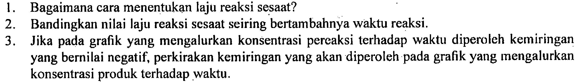 1. Bagaimana cara menentukan laju reaksi sesaat? 
2. Bandingkan nilai laju reaksi sesaat seiring bertambahnya waktu reaksi. 
3. Jika pada grafik yang mengalurkan konsentrasi pereaksi terhadap waktu diperoleh kemiringan yang bernilai negatif, perkirakan kemiringan yang akan diperoleh pada grafik yang mengalurkan konsentrasi produk terhadap waktu.