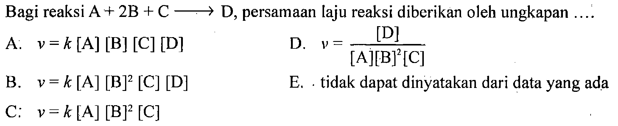 Bagi reaksi A+2B+C -> D, persamaan laju reaksi diberikan oleh ungkapan .... A: v=k[A][B][C][D] D. v=[D]/([A][B]^2[C]) B. v=k[A][B]^2[C][D] E. tidak dapat dinyatakan dari data yang ada C. v=k[A][B]^2[C]