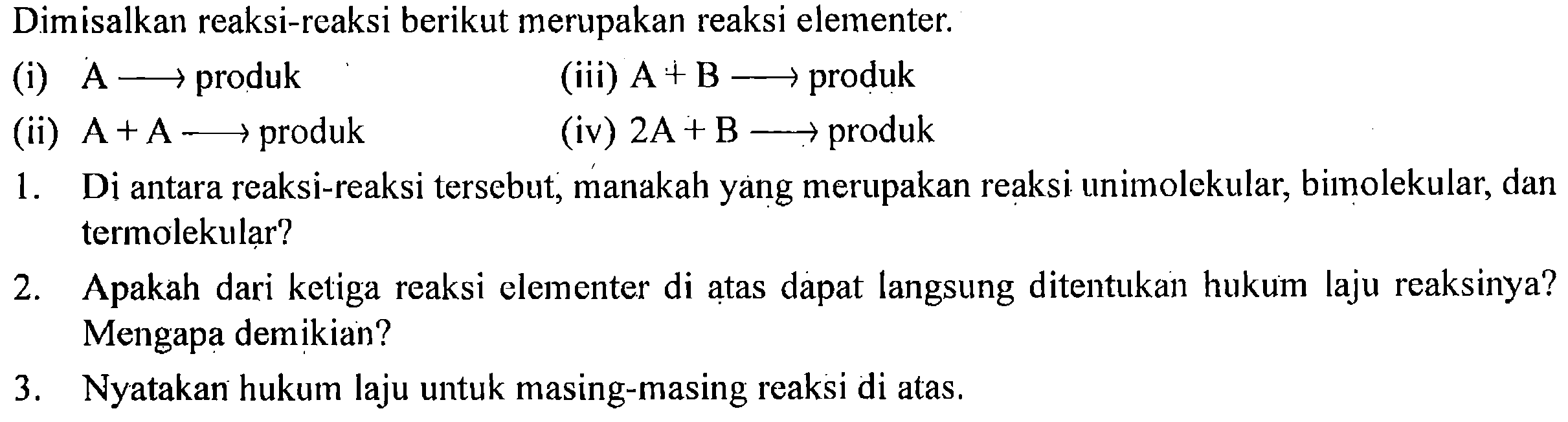 Dimisalkan reaksi-reaksi berikut merupakan reaksi elementer.
(i) A - > produk
(iii) A + B - > produk
(ii) A + A - > produk
(iv) 2A + B - > produk
1. Di antara reaksi-reaksi tersebut, manakah yang merupakan reaksi unimolekular, bimolekular, dan termolekular?
2. Apakah dari ketiga reaksi elementer di atas dapat langsung ditentukan hukum laju reaksinya? Mengapa demikian?
3. Nyatakan hukum laju untuk masing-masing reaksi di atas.