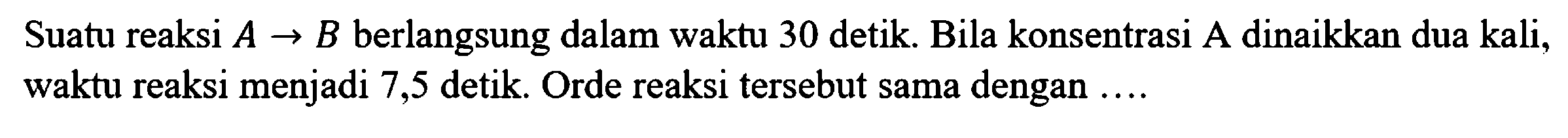 Suatu reaksi A -> B berlangsung dalam waktu 30 detik. Bila konsentrasi A dinaikkan dua kali, waktu reaksi menjadi 7,5 detik. Orde reaksi tersebut sama dengan ... .