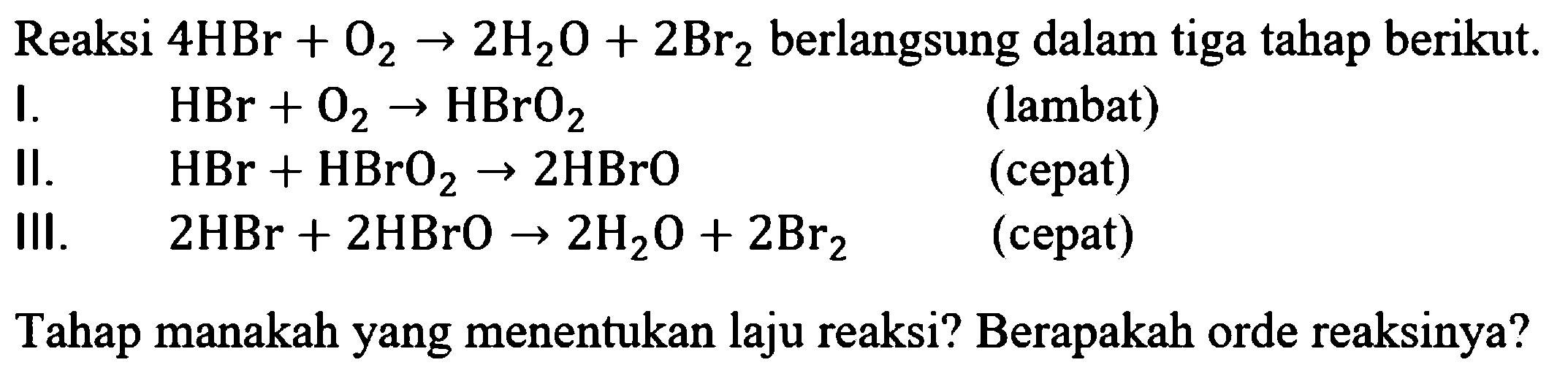 Reaksi 4 HBr+O2 -> 2 H2O+2 Br2 berlangsung dalam tiga tahap berikut.I. HBr+O2 -> HBrO2 (lambat) II. HBr+HBrO2 -> 2 HBrO (cepat) III. 2 HBr+2 HBrO -> 2 H2O+2 Br2 (cepat) Tahap manakah yang menentukan laju reaksi? Berapakah orde reaksinya?