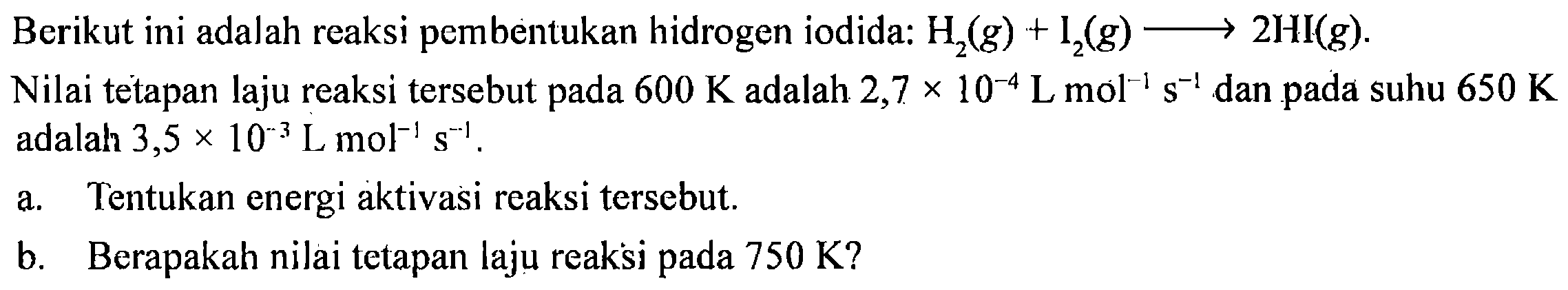 Berikut ini adalah reaksi pembentukan hidrogen iodida: H2 (g) + I2 (g) - > 2 HI(g).
Nilai tetapan laju reaksi tersebut pada 600 K adalah 2,7 x 10^(-4) L mol^(-1) s^(-1) dan pada suhu 650 K adalah 3,5 x 10^(-3) L mol^(-1) s^(-1) a. Tentukan energi aktivasi reaksi tersebut. b. Berapakah nilai tetapan laju reaksi pada 750 K?