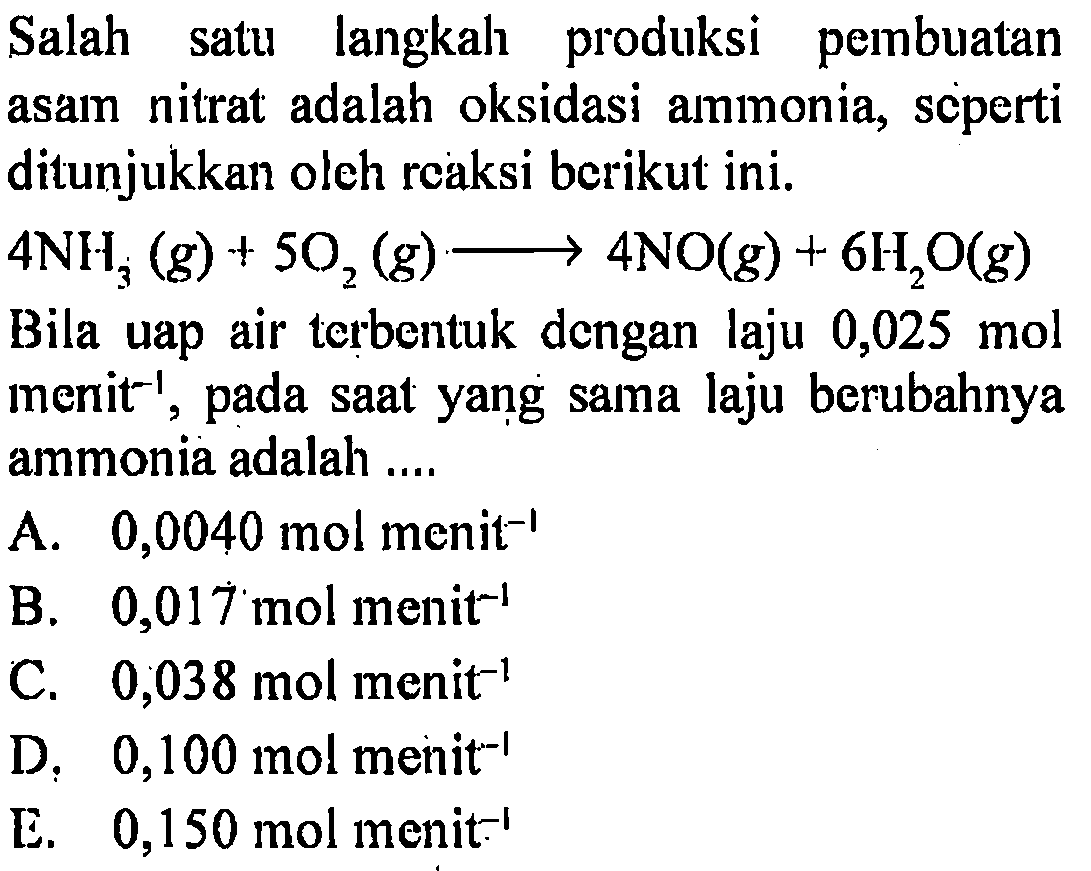 Salah satu langkal produksi pembuatan asam nitrat adalah oksidasi ammonia, scperti ditunjukkan oleh rcaksi berikut ini.4 NH3(g)+5 O2(g) -> 4 NO(g)+6 H2O(g) Bila uap air terbentuk dengan laju 0,025 mol menit^(-1), pada saat yang sama laju berubahnya ammonia adalah ....