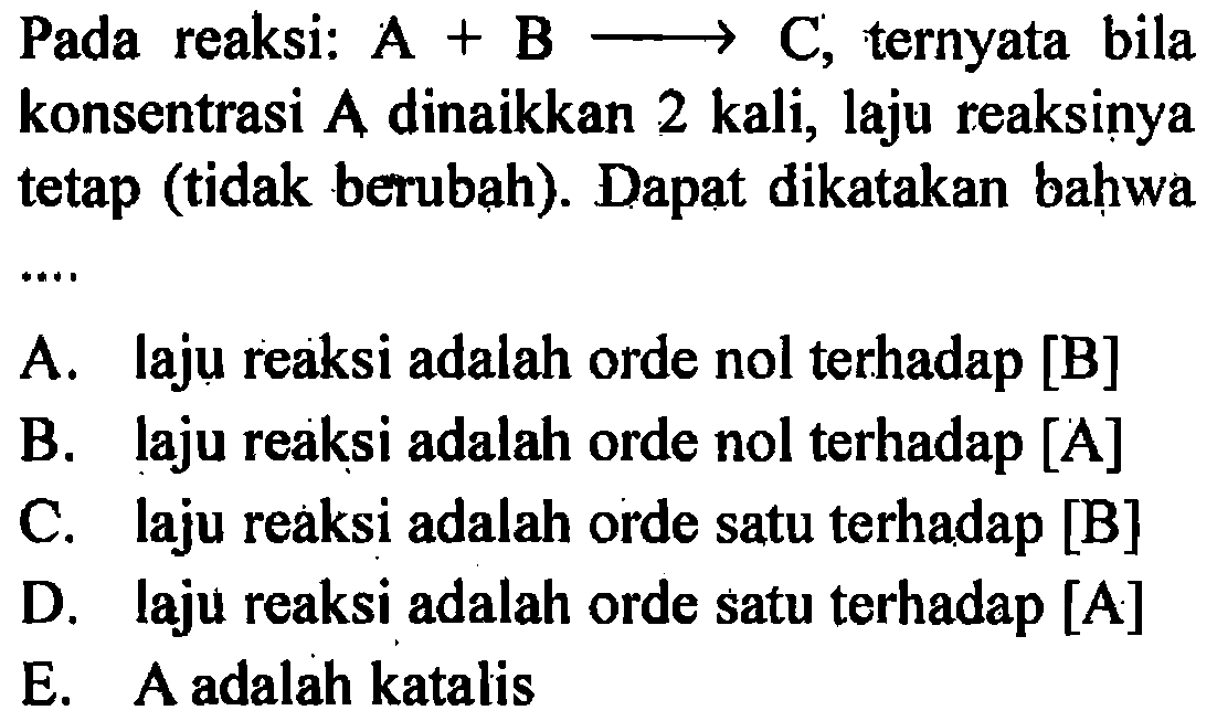 Pada   reaksi: A + B -> C, ternyata bila konsentrasi A dinaikkan 2 kali, laju reaksinya tetap (tidak berubah). Dapat dikatakan bahwa 
A. laju reaksi adalah orde nol terhadap [B] 
B. laju reaksi adalah orde nol terhadap [A] 
C. laju reaksi adalah orde satu terhadap [B] 
D. laju reaksi adalah orde satu terhadap [A] 
E. A adalah katalis