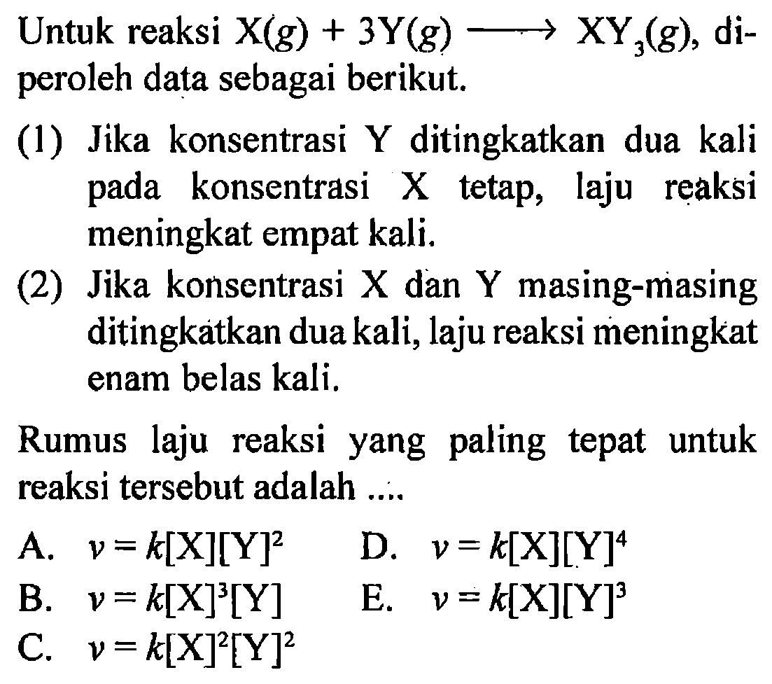 Untuk reaksi  X(g)+3Y(g)->XY3(g), diperoleh data sebagai berikut.(1) Jika konsentrasi Y ditingkatkan dua kali pada konsentrasi X tetap, laju reaksi meningkat empat kali.(2) Jika konsentrasi X dan Y masing-masing ditingkatkan dua kali, laju reaksi meningkat enam belas kali.Rumus laju reaksi yang paling tepat untuk reaksi tersebut adalah .... 