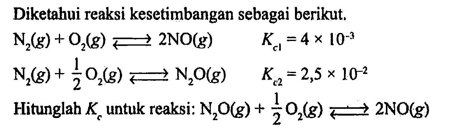 Diketahui reaksi kesetimbangan sebagai berikut. 
N2 (g) + O2 (g) <=> 2 NO (g) Kc1 = 4 x 10^(-3) 
N2 (g) + 1/2 O2 (g) <=> N2O (g) Kc2 = 2,5 x 10^(-2) 
Hitunglah Kc untuk reaksi: N2O (g) + 1/2 O2 (g) <=> 2 NO (g)