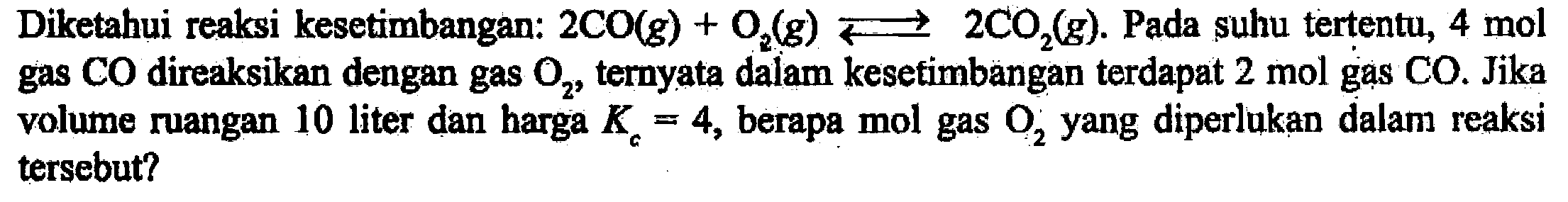 Diketahui reaksi kesetimbangan:  2CO(g)+O2(g)<=>2CO2(g).  Pada suhu tertentu, 4 mol gas  CO  direaksikan dengan gas O2, ternyata dalam kesetimbangan terdapat 2 mol gas CO. Jika volume ruangan 10 liter dan harga  Kc=4 , berapa mol gas O2 yang diperlukan dalam reaksi tersebut? 