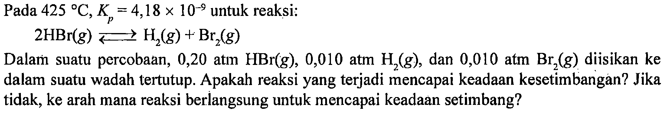 Pada 425 C, Kp = 4,18 x 10^(-9) untuk reaksi: 
2HBr (g) <=> H2 (g) + Br2 (g) 
Dalam suatu percobaan, 0,20 atm HBr (g), 0,010 atm H2 (g), dan 0,010 atm Br2 (g) diisikan ke dalam suatu wadah tertutup. Apakah reaksi yang terjadi mencapai keadaan kesetimbangan? Jika tidak, ke arah mana reaksi berlangsung untuk mencapai keadaan setimbang?
