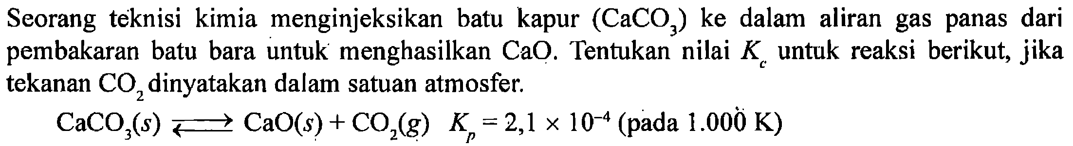 Seorang teknisi kimia menginjeksikan batu kapur (CaCO3) ke dalam aliran gas panas dari pembakaran batu bara untuk menghasilkan CaO. Tentukan nilai K untuk reaksi berikut, jika tekanan CO2 dinyatakan dalam satu atmosfer. 
CaCO3(s) < = > CaO(s) + CO2(g) Kp = 2,1 x 10^(-4) (pada 1.000 K)