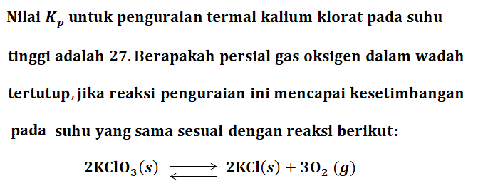 Nilai Kp untuk penguraian termal kalium klorat pada suhu tinggi adalah 27. Berapakah persial gas oksigen dalam wadah tertutup, jika reaksi penguraian ini mencapai kesetimbangan pada suhu yang sama sesuai dengan reaksi berikut: 
2KClO3 (s) <=> 2KCl (s) + 3O2 (g)