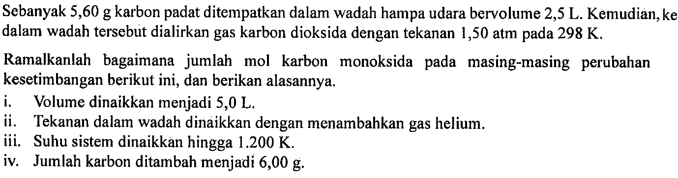 Sebanyak  5,60 g karbon padat ditempatkan dalam wadah hampa udara bervolume  2,5 L .  Kemudian, ke dalam wadah tersebut dialirkan gas karbon dioksida dengan tekanan 1,50 atm pada  298 K.
Ramalkanlah bagaimana jumlah mol karbon monoksida pada masing-masing perubahan kesetimbangan berikut ini, dan berikan alasannya.
i. Volume dinaikkan menjadi 5,0 L.
ii. Tekanan dalam wadah dinaikkan dengan menambahkan gas helium.
iii. Suhu sistem dinaikkan hingga  1.200 K.
iv. Jumlah karbon ditambah menjadi 6,00 g.