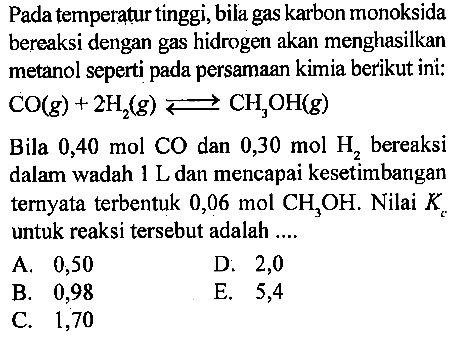 Pada temperatur tinggi, bila gas karbon monoksida bereaksi dengan gas hidrogen akan menghasilkan metanol seperti pada persamaan kimia berikut ini: CO(g) + 2H2(g) <=> CH3OH(g) Bila 0,40 mol CO dan 0,30 mol H2 bereaksi dalam wadah 1 L dan mencapai kesetimbangan ternyata terbentuk 0,06 mol CH3OH. Nilai Kc untuk reaksi tersebut adalah .... 