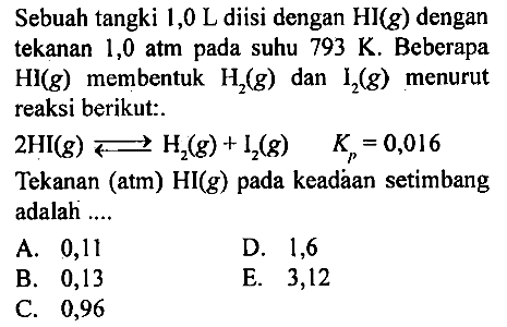 Sebuah tangki 1,0 L disi dengan HI(g) dengan tekanan 1,0 atm pada suhu 793 K. Beberapa HI (g) membentuk H2 (g) dan l2 (g) menurut reaksi berikut:
2 HI(g) <=> H2 (g) + I2 (g) Kp=0,016 Tekanan (atm) HI (g) pada keadaan setimbang adalah ....