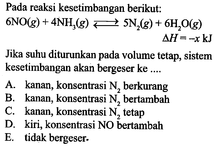 Pada reaksi kesetimbangan berikut: 6NO(g) + 4NH3(g) <=> 5N2(g) + 6H2O(g) delta H=-x kJ Jika suhu diturunkan pada volume tetap, sistem kesetimbangan akan bergeser ke .... 