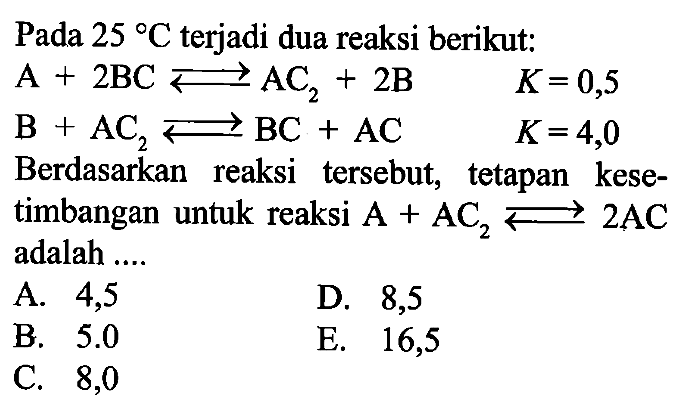 Pada 25 C terjadi dua reaksi berikut: A + 2BC <=> AC2 + 2B K=0,5 B + AC2 <=> BC + AC K=4,0 Berdasarkan reaksi tersebut, tetapan kesetimbangan untuk reaksi A + AC2 <=> 2AC adalah .... 