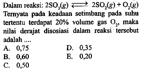 Dalam reaksi: 2SO3 (g) <=> 2SO2 (g) + O2 (g) Ternyata pada keadaan setimbang pada suhu tertentu terdapat 20% volume gas O2, maka nilai derajat disosiasi dalam reaksi tersebut adalah .... 