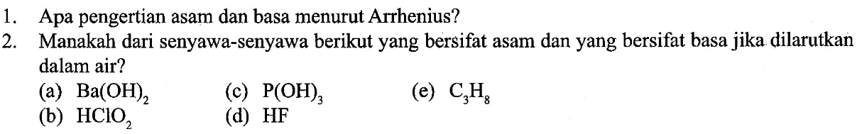 1. Apa pengertian asam dan basa menurut Arrhenius? 
2. Manakah dari senyawa-senyawa berikut yang bersifat asam dan yang bersifat basa jika dilarutkan dalam air? 
(a) Ba(OH)2 (c) P(OH)3 (e) C3H8 (b) HClO2 d) HF