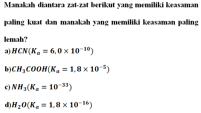 Manakah diantara zat-zat berikut yang memiliki keasaman paling kuat dan manakah yang memiliki keasaman paling lemah? a) HCN (Ka = 6,0 x 10^(-10)) b) CH3COOH (Ka = 1,8 X 10^(-5)) c) NH3 (Ka = 10^(-33)) d) H2O (Ka = 1,8 X 10^(-16))