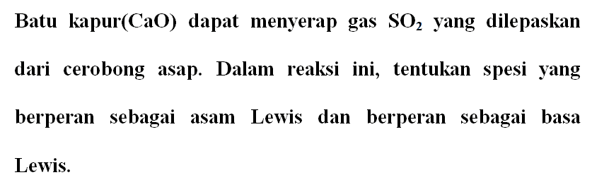 Batu kapur (CaO) dapat menyerap gas SO2 yang dilepaskan dari cerobong asap. Dalam reaksi ini, tentukan spesi yang berperan sebagai asam Lewis dan berperan sebagai basa Lewis. 