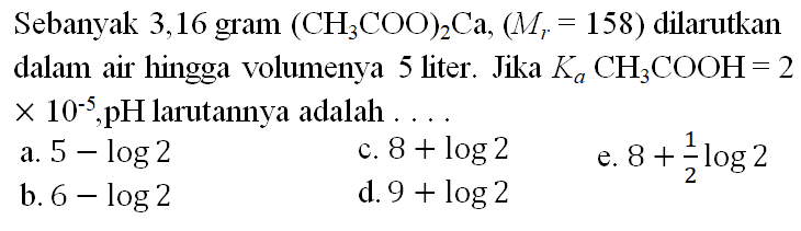 Sebanyak 3,16 gram  (CH3 COO)2 Ca,(Mr=158)  dilarutkan dalam air hingga volumenya 5 liter. Jika  Ka CH3 COOH=2   x 10^-5, pH larutannya adalah  .... 
a.  5-log 2 
c.  8+log 2 
e.  8+&frac12 log 2 
b.  6-log 2 
d.  9+log 2 