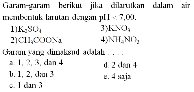 Garam-garam berikut jika dilarutkan dalam air membentuk larutan dengan  pH<7,00 .
1)  K2SO4   3)  KNO3 
Garam yang dimaksud adalah ....
a.  1,2,3 , dan 4
d. 2 dan 4
b. 1, 2, dan 3
e. 4 saja
c. 1 dan 3