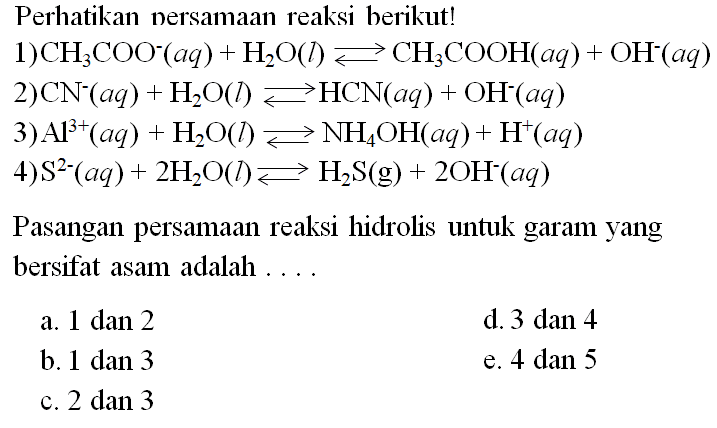 Perhatikan nersamaan reaksi berikut!
1)  CH3 COO^-(a q)+H2O(l) <--> CH3COOH(a q)+OH^-(a q) 
2)  CN^-(a q)+H2O(l) <--> HCN(a q)+OH^-(a q) 
3)  Al^3+(a q)+H2O(l) <--> NH4OH(a q)+H^+(a q) 
4)  S^2-(a q)+2 H2O(l) <--> H2 S(g)+2 OH^-(a q) 
Pasangan persamaan reaksi hidrolis untuk garam yang bersifat asam adalah ....
a. 1 dan 2
d. 3 dan 4
b.  1 dan 3 
e.  4 dan 5 
c.  2 dan 3 