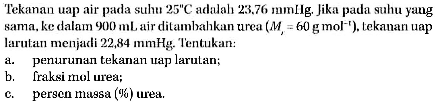 Tekanan uap air suhu 25 C adalah 23,76 mmHg. Jika pacla pada suhu yang sama, ke dalam 900 mL air dilambahkan urea (Mr = 60 g mol-^1), tekanan uap larutan menjadi 22,84 mmHg, Tentukan: a. penurunan tekanan uap larutan; b. fraksi mol urea; c. persen massa (%) urea. 