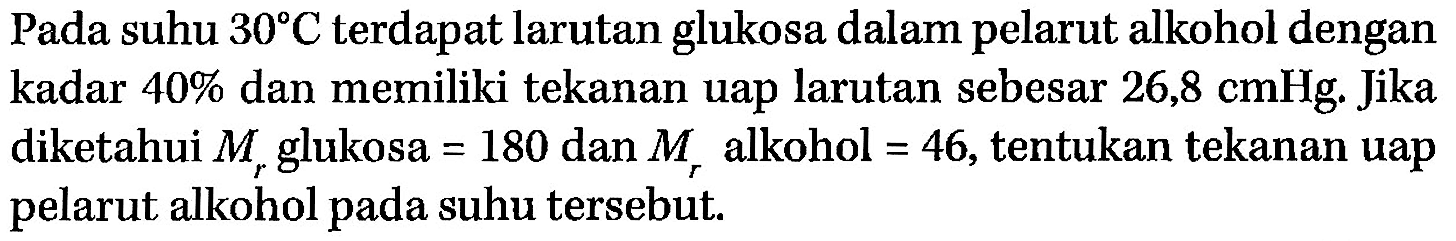 Pada suhu 30 C terdapat larutan glukosa dalam pelarut alkohol dengan kadar 40% dan memiliki tekanan uap larutan sebesar 26,8 cmHg. Jika diketahui Mr glukosa = 180 dan Mr alkohol = 46, tentukan tekanan uap pelarut alkohol pada suhu tersebut. 