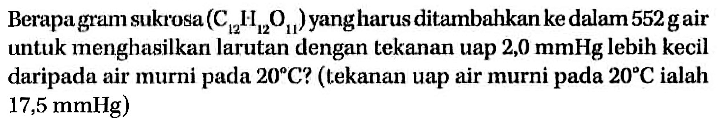 Berapa gram sukrosa (C12H12O11) yang harus ditambahkan ke dalam 552 gair untuk menghasilkan larutan dengan tekanan uap 2,0 mmHg lebih kecil daripada air murni pada 20 C? (tekanan uap air murni pada 20 C ialah 17,5 mmHg) 