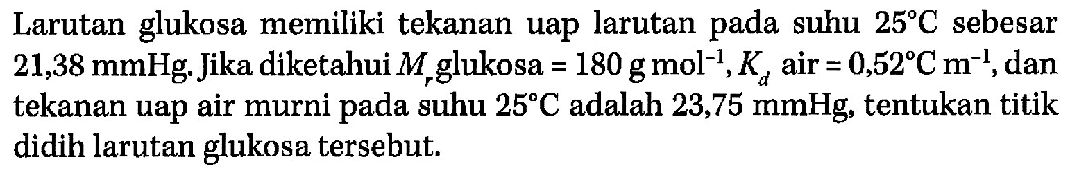 Larutan glukosa memiliki tekanan uap larutan suhu 25 C sebesar pada 21,38 mmHg. Jika diketahui Mr glukosa = 180 g mol^(-1), Kd air = 0,52 C m^(-1), dan tekanan uap air murni suhu 25 C adalah 23,75 mmHg, tentukan titik didih pada larutan glukosa tersebut.