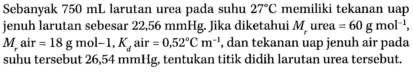 Sebanyak 750 mL larutan urea pada suhu 27 C memiliki tekanan uap jenuh larutan sebesar 22,56 mmHg. Jika diketahui Mr urea = 60 g mol^(-1), Mr air = 18 g mol^(-1), Kd air = 0,52C m^(-1), dan tekanan uap jenuh air pada suhu tersebut 26,54 mmHg, tentukan titik didih larutan urea tersebut.