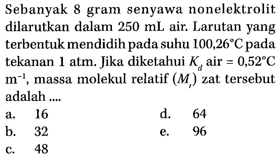 Sebanyak 8 gram senyawa nonelektrolit dilarutkan dalam 250 mL air. Larutan yang terbentuk mendidih pada suhu 100,26 C pada tekanan 1 atm. Jika diketahui Kd air = 0,52 C m^-1, massa molekul relatif (Mr) zat tersebut adalah .... 