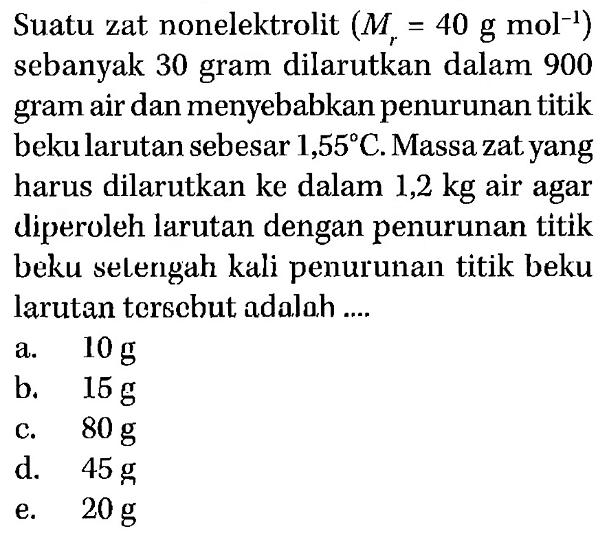 Suatu zat nonelektrolit (Mr = 40 g mol^-1) sebanyak 30 gram dilarutkan dalam 900 air dan menyebabkan penurunan titik gram bekularutan sebesar 1,55 C.Massazatyang harus dilarutkan ke dalam 1,2 kg air agar diperoleh larutan dengan penurunan titik beku selengah kali penurunan titik beku larutan terecbut adalah ....