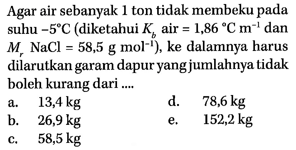 Agar air sebanyak 1 ton tidak membeku pada suhu -5 C (diketahui Kb air =1,86 C m^-1 dan Mr NaCl=58,5 g mol^-1 ), ke dalamnya harus dilarutkan garam dapur yang jumlahnya tidak boleh kurang dari ....