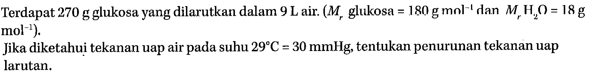 Terdapat 270 g glukosa yang dilarutkan dalam 9 L air. (Mr glukosa = 180 g mol^-1 dan Mr H2O = 18 g mol^-1). Jika diketahui tekanan uap air pada suhu 29 C = 30 mmHg, tentukan penurunan tekanan uap larutan. 