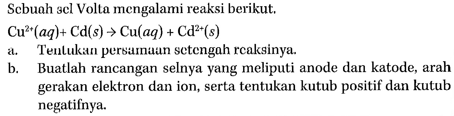 Sebuah sel Volta mengalami reaksi berikut, Cu^(2+) (aq) + Cd (s) -> Cu (aq) + Cd^(2+) (s) a. Tentukan persamaan setengah reaksinya b. Buatlah rancangan selnya yang meliputi anode dan katode, arah gerakan elektron dan ion, serta tentukan kutub positif dan kutub negatifnya.