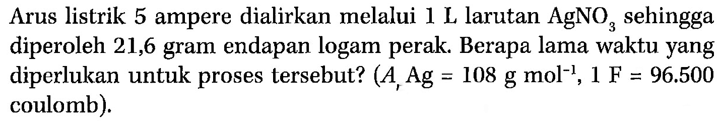 Arus listrik 5 ampere dialirkan melalui 1 L larutan AgNO3 sehingga diperoleh 21,6 gram endapan logam perak. Berapa lama waktu yang diperlukan untuk proses tersebut? (Ar Ag = 108 g mol^(-), 1 F = 96.500 coulomb).