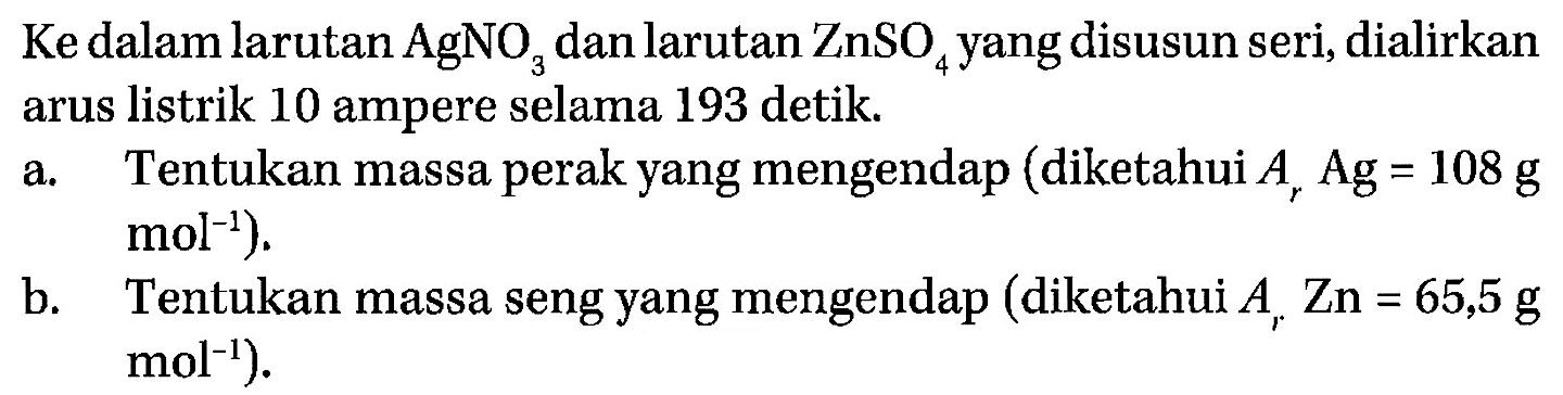 Ke dalam larutan AgNO3 dan larutan ZnSO4 yang disusun seri, dialirkan arus listrik 10 ampere selama 193 detik. 
a. Tentukan massa perak yang mengendap (diketahui Ar Ag = 108 g mol^(-1)). 
b. Tentukan massa seng yang mengendap (diketahui Ar Zn = 65,5 g mol^(-1)).