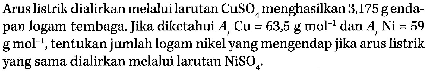 Arus listrik dialirkan melalui larutan CuSO4 menghasilkan 3,175 g endapan logam tembaga. Jika diketahui Ar Cu = 63,5 g mol^(-1) dan Ar Ni = 59 g mol^(-1), tentukan jumlah logam nikel yang mengendap jika arus listrik yang sama dialirkan melalui larutan NiSO4.